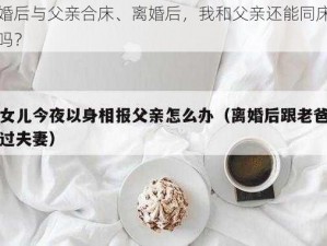 离婚后与父亲合床、离婚后，我和父亲还能同床共枕吗？