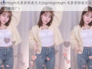 bgmbgmbgm毛多多胖老太太(bgmbgmbgm 毛多多胖老太太，这是怎样的体验？)