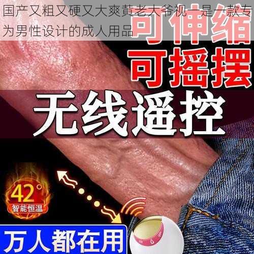 国产又粗又硬又大爽黄老大爷视一是一款专为男性设计的成人用品