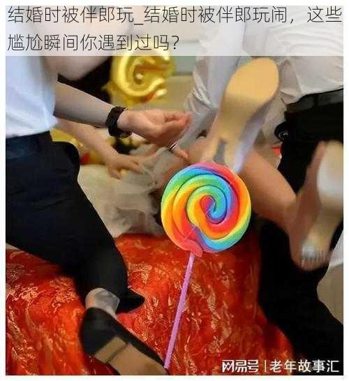 结婚时被伴郎玩_结婚时被伴郎玩闹，这些尴尬瞬间你遇到过吗？