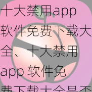 十大禁用app软件免费下载大全、十大禁用 app 软件免费下载大全是否包含违法内容？