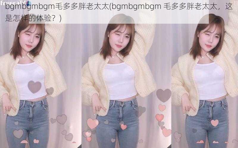 bgmbgmbgm毛多多胖老太太(bgmbgmbgm 毛多多胖老太太，这是怎样的体验？)