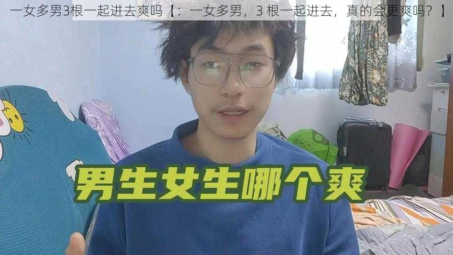 一女多男3根一起进去爽吗【：一女多男，3 根一起进去，真的会更爽吗？】