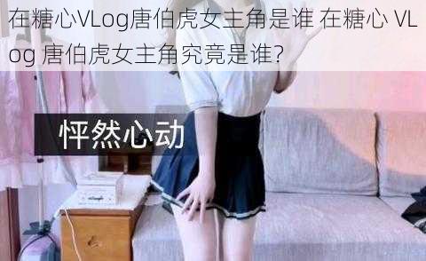 在糖心VLog唐伯虎女主角是谁 在糖心 VLog 唐伯虎女主角究竟是谁？