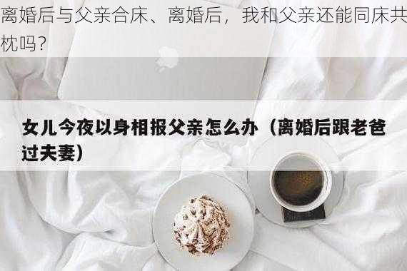 离婚后与父亲合床、离婚后，我和父亲还能同床共枕吗？