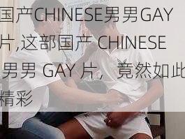 国产CHINESE男男GAY片,这部国产 CHINESE 男男 GAY 片，竟然如此精彩