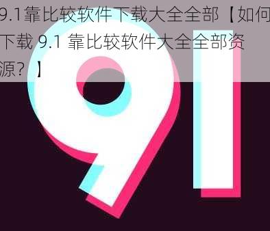 9.1靠比较软件下载大全全部【如何下载 9.1 靠比较软件大全全部资源？】