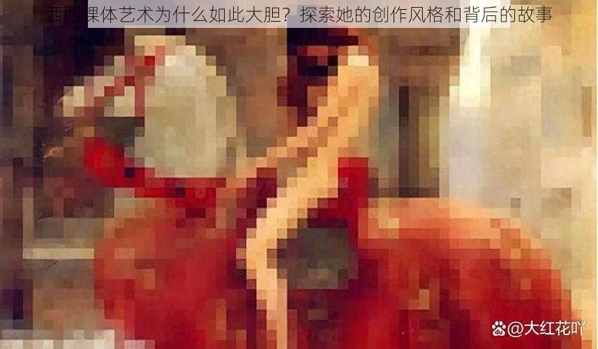 西西裸体艺术为什么如此大胆？探索她的创作风格和背后的故事